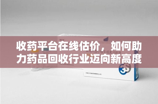 湛江收药平台在线估价，如何助力药品回收行业迈向新高度