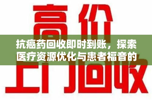 湛江抗癌药回收即时到账，探索医疗资源优化与患者福音的新路径