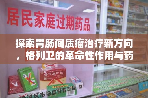 湛江探索胃肠间质瘤治疗新方向，格列卫的革命性作用与药物回收的意义
