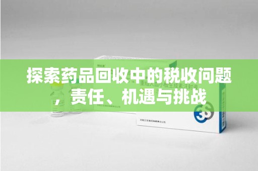 湛江探索药品回收中的税收问题，责任、机遇与挑战
