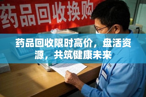 湛江药品回收限时高价，盘活资源，共筑健康未来