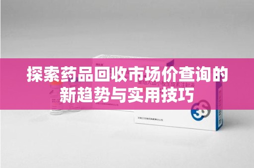 湛江探索药品回收市场价查询的新趋势与实用技巧