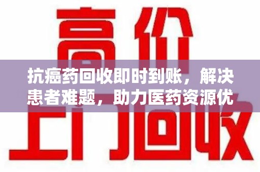 湛江抗癌药回收即时到账，解决患者难题，助力医药资源优化