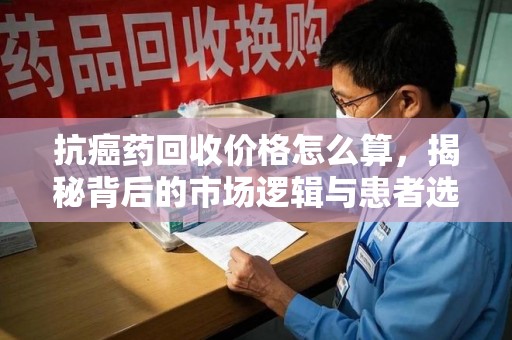 湛江抗癌药回收价格怎么算，揭秘背后的市场逻辑与患者选择