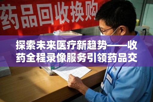 湛江探索未来医疗新趋势——收药全程录像服务引领药品交付安全新篇章