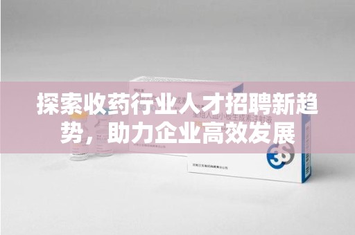 湛江探索收药行业人才招聘新趋势，助力企业高效发展