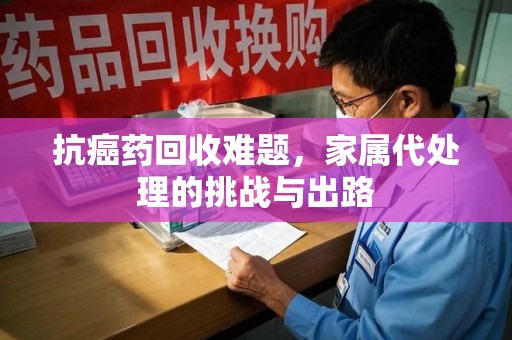 湛江抗癌药回收难题，家属代处理的挑战与出路