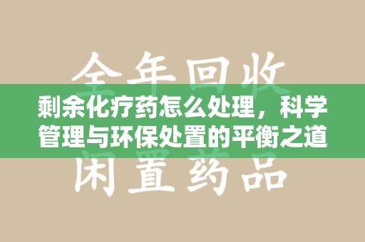 湛江剩余化疗药怎么处理，科学管理与环保处置的平衡之道