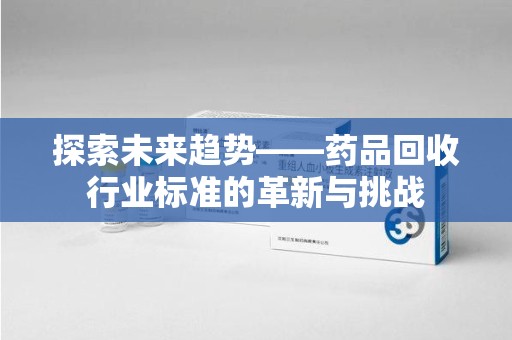 湛江探索未来趋势——药品回收行业标准的革新与挑战