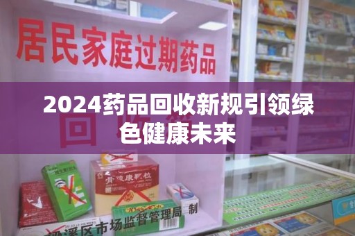 湛江2024药品回收新规引领绿色健康未来
