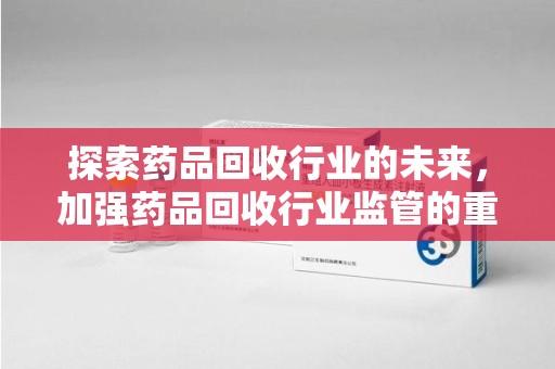湛江探索药品回收行业的未来，加强药品回收行业监管的重要性