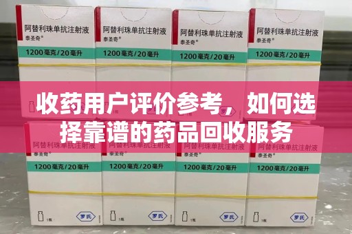 湛江收药用户评价参考，如何选择靠谱的药品回收服务