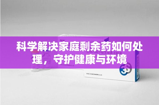 湛江科学解决家庭剩余药如何处理，守护健康与环境