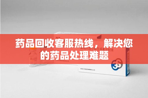 湛江药品回收客服热线，解决您的药品处理难题