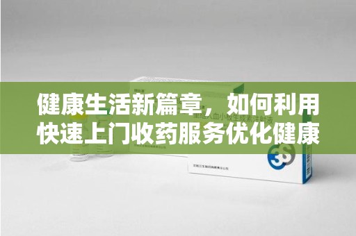 湛江健康生活新篇章，如何利用快速上门收药服务优化健康管理