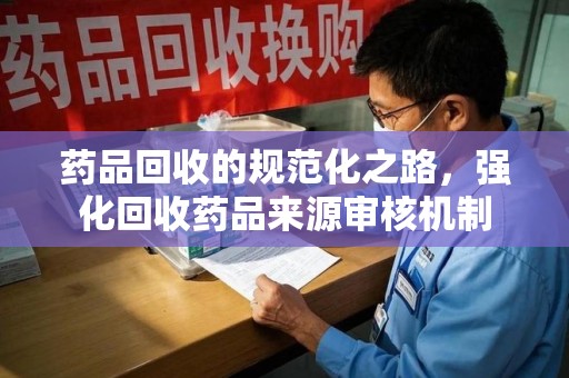 湛江药品回收的规范化之路，强化回收药品来源审核机制