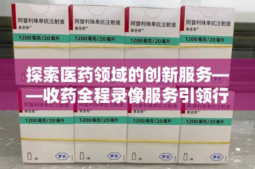 湛江探索医药领域的创新服务——收药全程录像服务引领行业新趋势