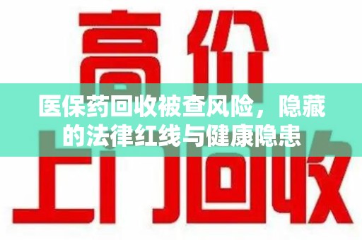 湛江医保药回收被查风险，隐藏的法律红线与健康隐患