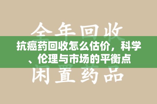 湛江抗癌药回收怎么估价，科学、伦理与市场的平衡点