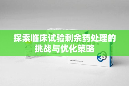 湛江探索临床试验剩余药处理的挑战与优化策略