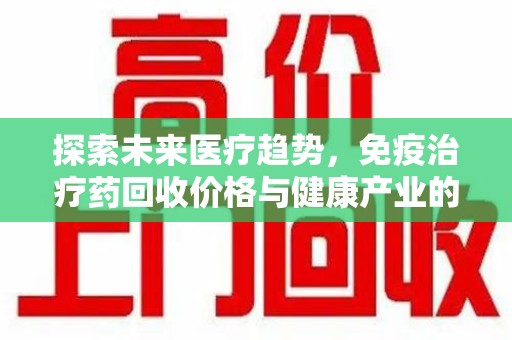 湛江探索未来医疗趋势，免疫治疗药回收价格与健康产业的革新