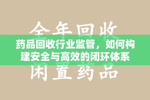 湛江药品回收行业监管，如何构建安全与高效的闭环体系