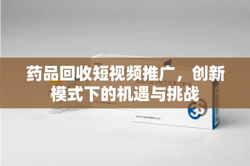 湛江药品回收短视频推广，创新模式下的机遇与挑战