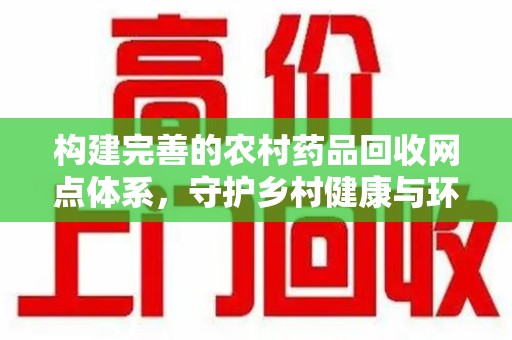 湛江构建完善的农村药品回收网点体系，守护乡村健康与环境