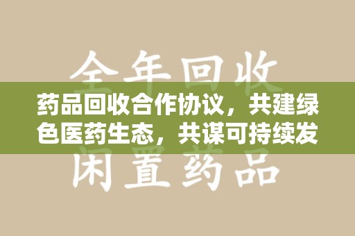湛江药品回收合作协议，共建绿色医药生态，共谋可持续发展未来