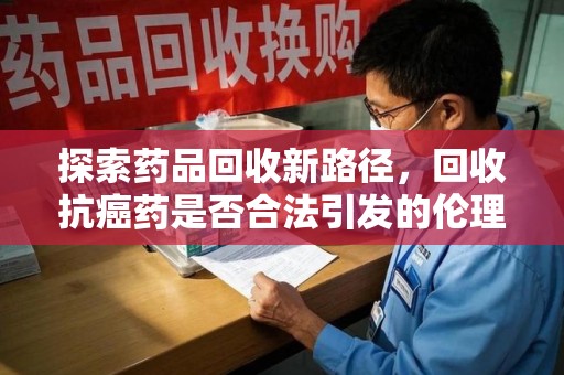 湛江探索药品回收新路径，回收抗癌药是否合法引发的伦理与法律思考