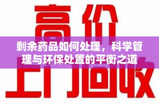 湛江剩余药品如何处理，科学管理与环保处置的平衡之道