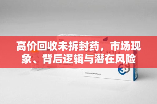 湛江高价回收未拆封药，市场现象、背后逻辑与潜在风险