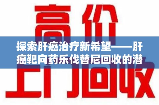 湛江探索肝癌治疗新希望——肝癌靶向药乐伐替尼回收的潜力与价值