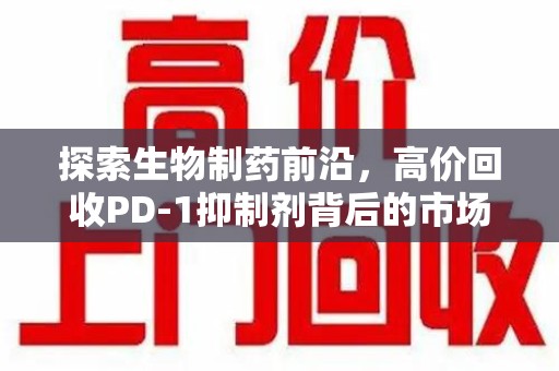 湛江探索生物制药前沿，高价回收PD-1抑制剂背后的市场与技术分析