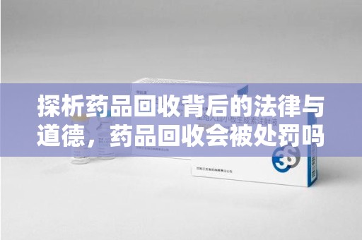湛江探析药品回收背后的法律与道德，药品回收会被处罚吗，你真的了解吗？