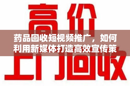 湛江药品回收短视频推广，如何利用新媒体打造高效宣传策略